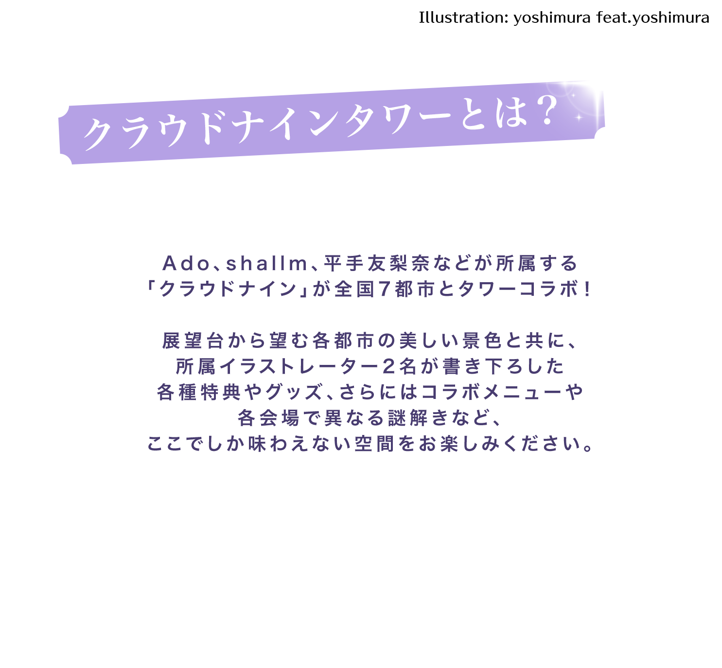 ado、shallm、平手友梨奈などが所属する「クラウドナイン」が全国7都市とタワーコラボ！展望台から望む各都市の美しい景色と共に、所属イラストレーター2名が描き下ろした各種特典やグッズ、さらにはコラボメニューや各会場で異なる謎解きなど、ここでしか味わえない空間をお楽しみください。