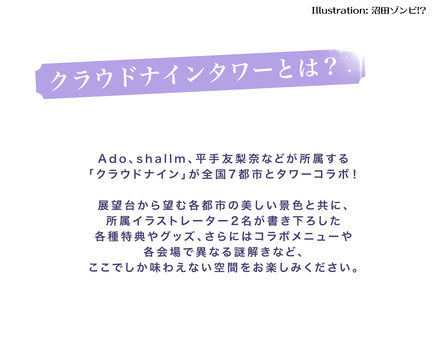Ado、shallm、平手友梨奈などが所属する「クラウドナイン」が全国7都市とタワーコラボ！展望台から望む各都市の美しい景色と共に、所属イラストレーター2名が描き下ろした各種特典やグッズ、さらにはコラボメニューや各会場で異なる謎解きなど、ここでしか味わえない空間をお楽しみください。
